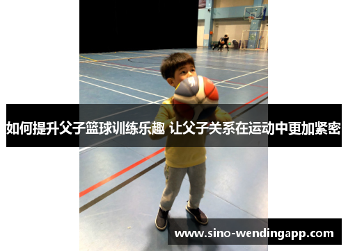 如何提升父子篮球训练乐趣 让父子关系在运动中更加紧密