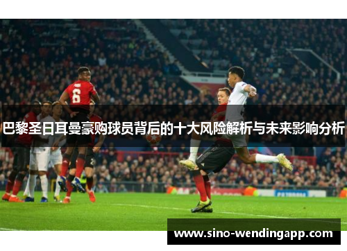 巴黎圣日耳曼豪购球员背后的十大风险解析与未来影响分析