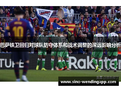巴萨铁卫回归对球队防守体系和战术调整的深远影响分析