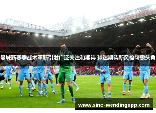 曼城新赛季战术革新引发广泛关注和期待 球迷期待新风格崭露头角