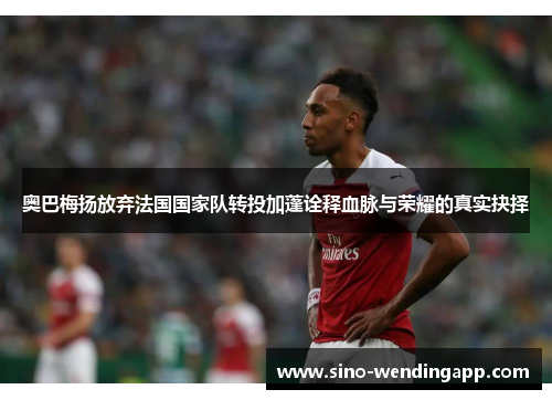 奥巴梅扬放弃法国国家队转投加蓬诠释血脉与荣耀的真实抉择