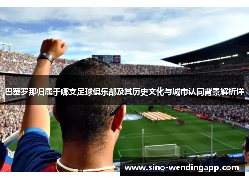 巴塞罗那归属于哪支足球俱乐部及其历史文化与城市认同背景解析详