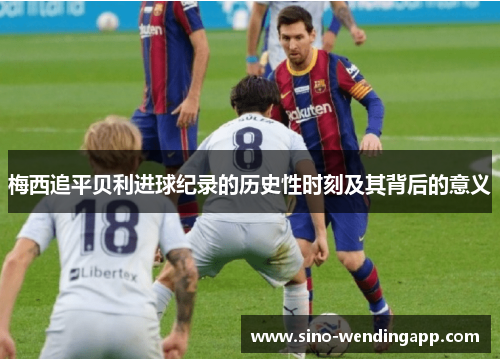 梅西追平贝利进球纪录的历史性时刻及其背后的意义