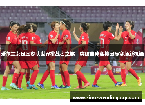 爱尔兰女足国家队世界挑战者之旅:突破自我迎接国际赛场新机遇 爱尔兰女足国家队世界挑战者之旅:突破自我迎接国际赛场新机遇
