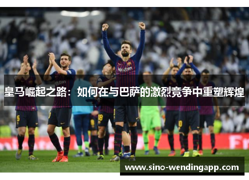 皇马崛起之路:如何在与巴萨的激烈竞争中重塑辉煌 皇马崛起之路:如何在与巴萨的激烈竞争中重塑辉煌