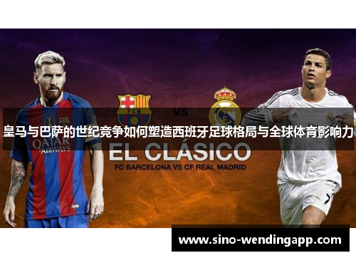 皇马与巴萨的世纪竞争如何塑造西班牙足球格局与全球体育影响力