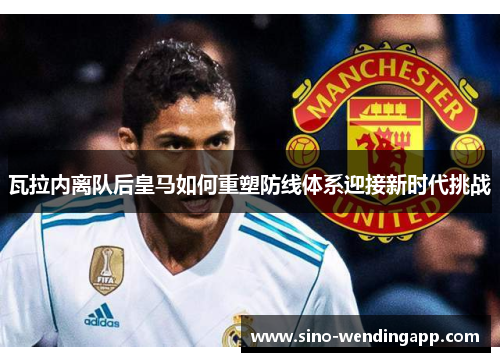 瓦拉内离队后皇马如何重塑防线体系迎接新时代挑战 瓦拉内离队后皇马如何重塑防线体系迎接新时代挑战