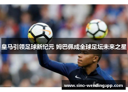 皇马引领足球新纪元 姆巴佩成全球足坛未来之星 皇马引领足球新纪元 姆巴佩成全球足坛未来之星