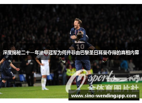 深度揭秘二十一年法甲冠军为何并非由巴黎圣日耳曼夺得的真相内幕