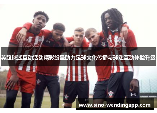 英超球迷互动活动精彩纷呈助力足球文化传播与球迷互动体验升级
