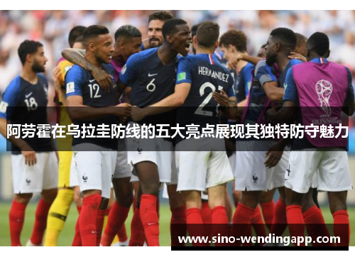 阿劳霍在乌拉圭防线的五大亮点展现其独特防守魅力