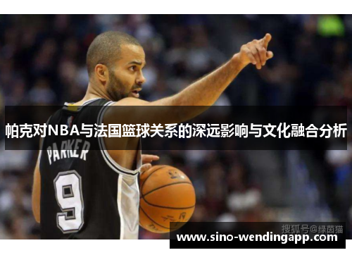 帕克对NBA与法国篮球关系的深远影响与文化融合分析 帕克对NBA与法国篮球关系的深远影响与文化融合分析