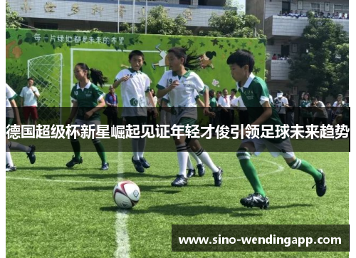 德国超级杯新星崛起见证年轻才俊引领足球未来趋势