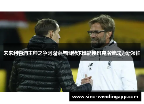 未来利物浦主帅之争阿隆索与图赫尔谁能接班克洛普成为新领袖