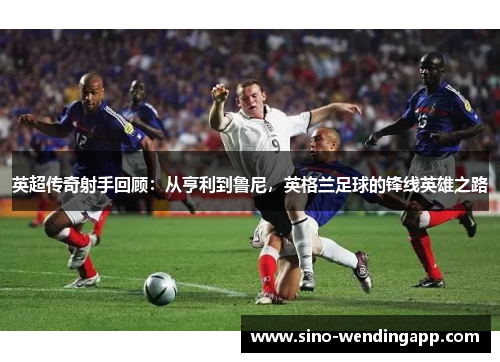 英超传奇射手回顾：从亨利到鲁尼，英格兰足球的锋线英雄之路